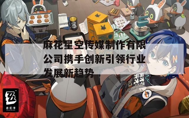 麻花星空传媒制作有限公司携手创新引领行业发展新趋势