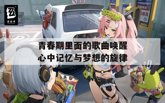 青春期里面的歌曲唤醒心中记忆与梦想的旋律