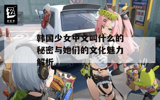 韩国少女中文叫什么的秘密与她们的文化魅力解析