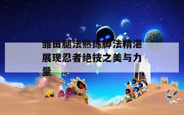 雏田腿法熟练脚法精湛展现忍者绝技之美与力量
