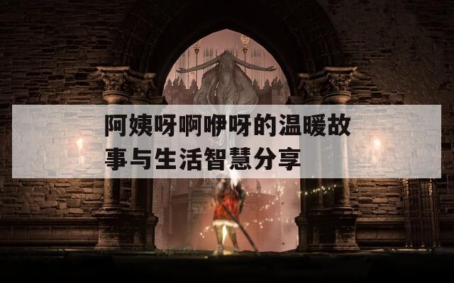 阿姨呀啊咿呀的温暖故事与生活智慧分享