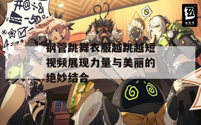 钢管跳舞衣服越跳越短视频展现力量与美丽的绝妙结合