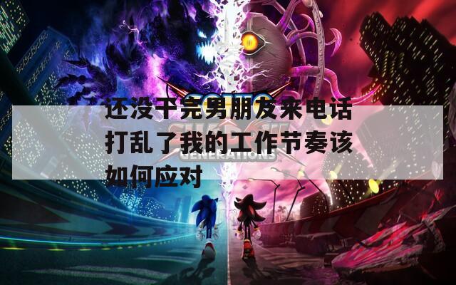 还没干完男朋友来电话打乱了我的工作节奏该如何应对