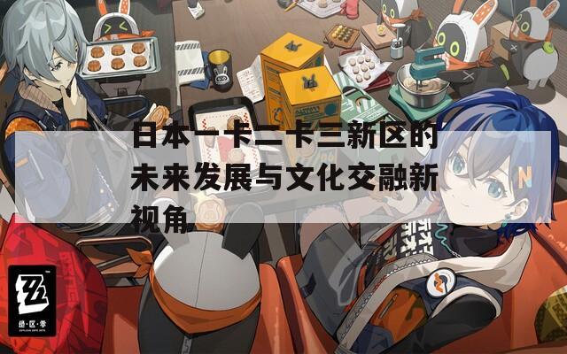 日本一卡二卡三新区的未来发展与文化交融新视角