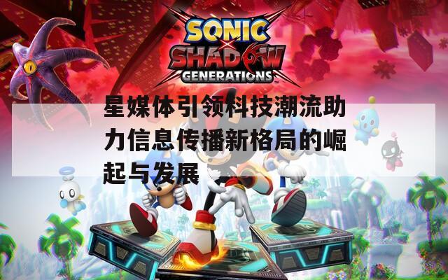 星媒体引领科技潮流助力信息传播新格局的崛起与发展