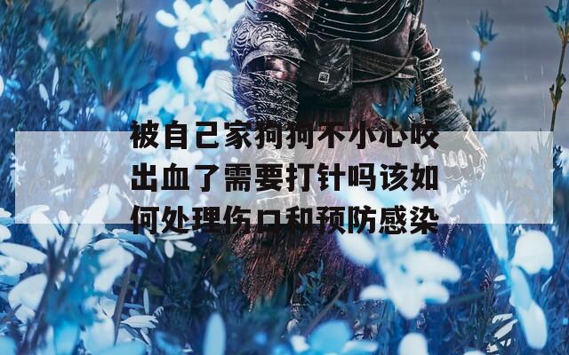 被自己家狗狗不小心咬出血了需要打针吗该如何处理伤口和预防感染