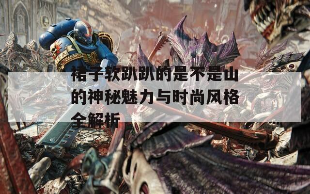 裙子软趴趴的是不是山的神秘魅力与时尚风格全解析