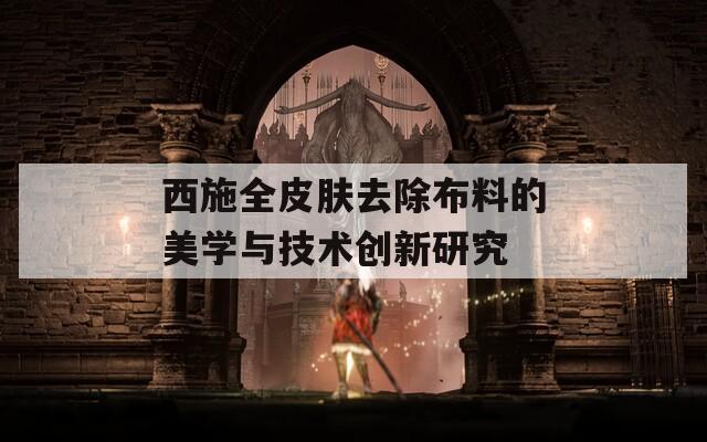 西施全皮肤去除布料的美学与技术创新研究
