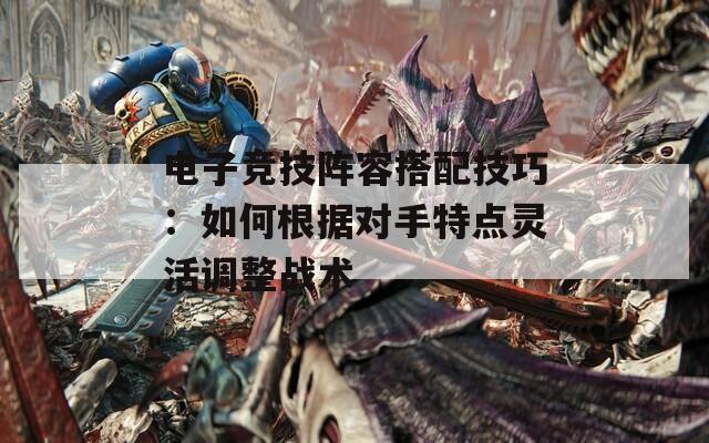 电子竞技阵容搭配技巧：如何根据对手特点灵活调整战术