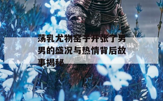 荡乳尤物窑子开张了男男的盛况与热情背后故事揭秘