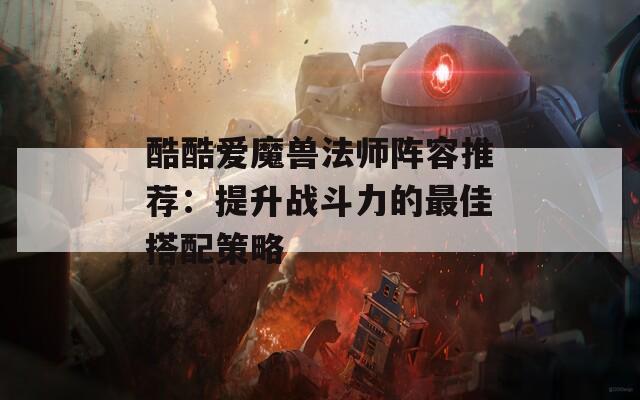 酷酷爱魔兽法师阵容推荐：提升战斗力的最佳搭配策略