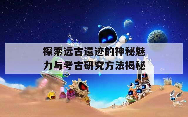 探索远古遗迹的神秘魅力与考古研究方法揭秘