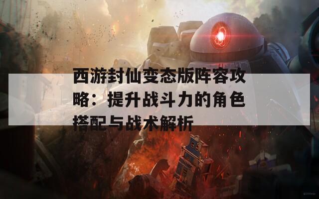 西游封仙变态版阵容攻略：提升战斗力的角色搭配与战术解析