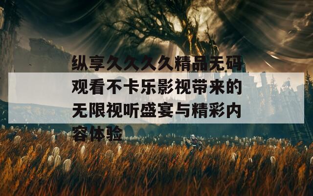 纵享久久久久精品无码观看不卡乐影视带来的无限视听盛宴与精彩内容体验