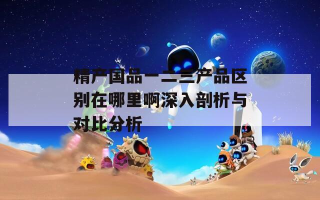 精产国品一二三产品区别在哪里啊深入剖析与对比分析