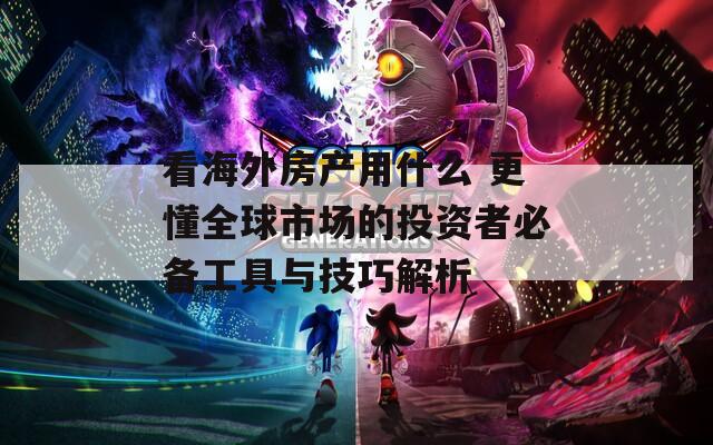 看海外房产用什么 更懂全球市场的投资者必备工具与技巧解析