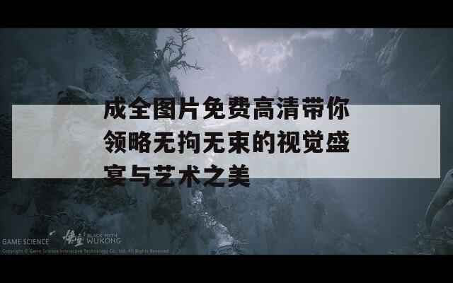 成全图片免费高清带你领略无拘无束的视觉盛宴与艺术之美