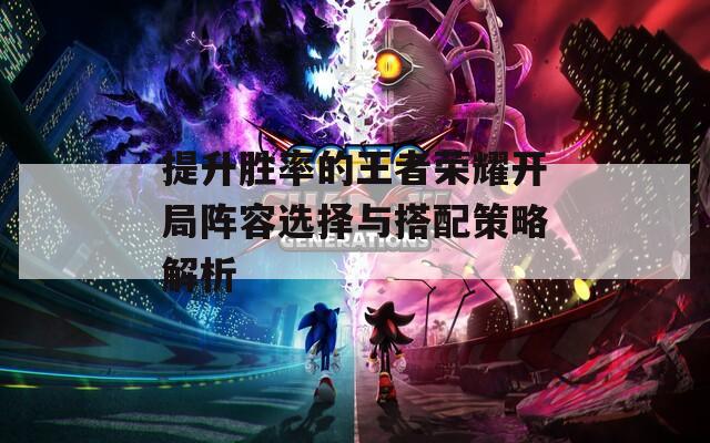 提升胜率的王者荣耀开局阵容选择与搭配策略解析