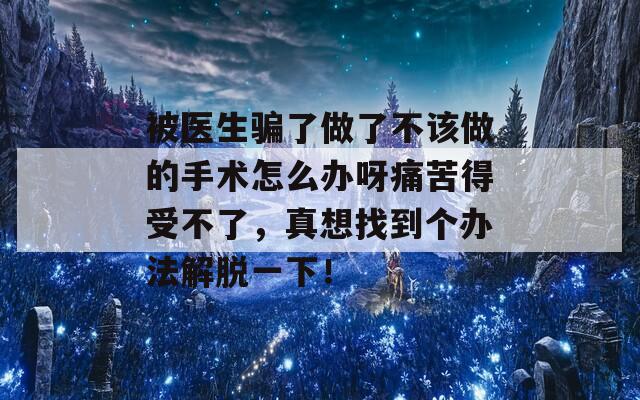 被医生骗了做了不该做的手术怎么办呀痛苦得受不了，真想找到个办法解脱一下！