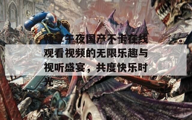 畅享午夜国产不卡在线观看视频的无限乐趣与视听盛宴，共度快乐时光