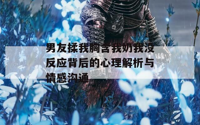男友揉我胸含我奶我没反应背后的心理解析与情感沟通