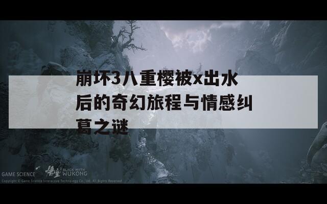 崩坏3八重樱被x出水后的奇幻旅程与情感纠葛之谜