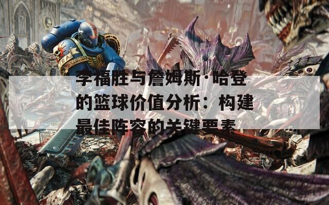李福胜与詹姆斯·哈登的篮球价值分析：构建最佳阵容的关键要素