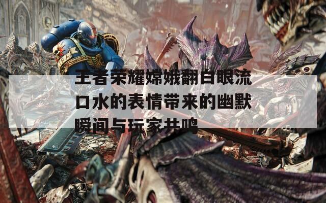 王者荣耀嫦娥翻白眼流口水的表情带来的幽默瞬间与玩家共鸣