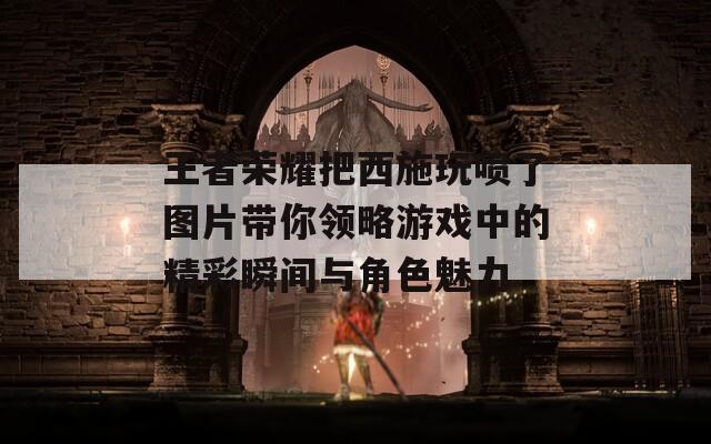 王者荣耀把西施玩喷了图片带你领略游戏中的精彩瞬间与角色魅力