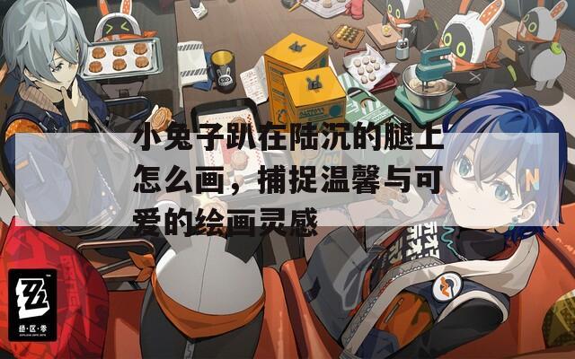 小兔子趴在陆沉的腿上怎么画，捕捉温馨与可爱的绘画灵感