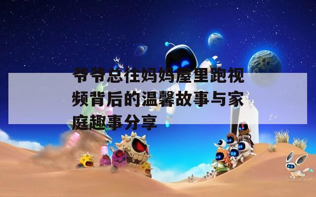 爷爷总往妈妈屋里跑视频背后的温馨故事与家庭趣事分享