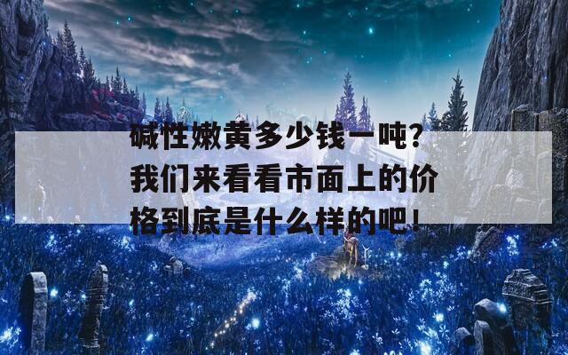 碱性嫩黄多少钱一吨？我们来看看市面上的价格到底是什么样的吧！