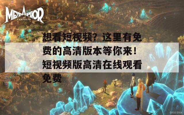 想看短视频？这里有免费的高清版本等你来！短视频版高清在线观看免费