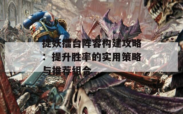 捉妖擂台阵容构建攻略：提升胜率的实用策略与推荐组合