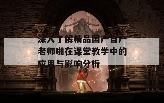 深入了解精品国产自产老师啪在课堂教学中的应用与影响分析