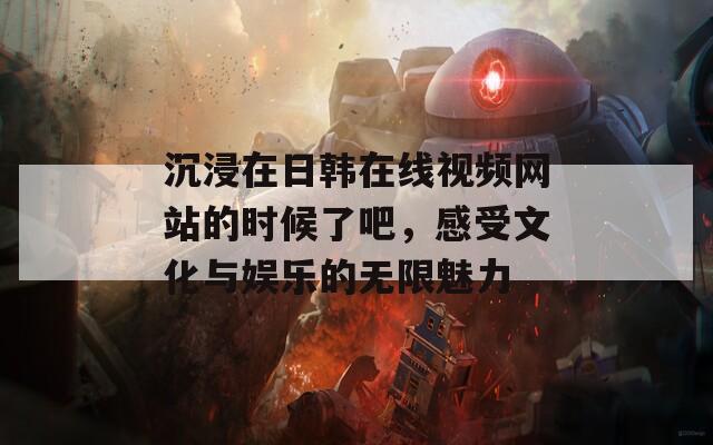 沉浸在日韩在线视频网站的时候了吧，感受文化与娱乐的无限魅力