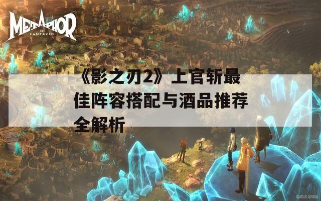 《影之刃2》上官斩最佳阵容搭配与酒品推荐全解析