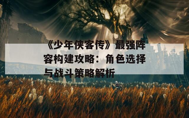 《少年侠客传》最强阵容构建攻略：角色选择与战斗策略解析
