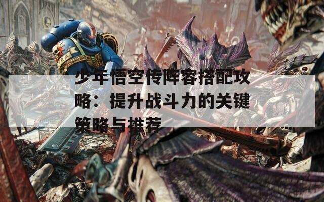 少年悟空传阵容搭配攻略：提升战斗力的关键策略与推荐