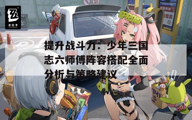 提升战斗力：少年三国志六师傅阵容搭配全面分析与策略建议