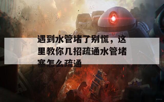 遇到水管堵了别慌，这里教你几招疏通水管堵塞怎么疏通