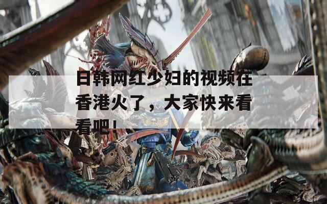 日韩网红少妇的视频在香港火了，大家快来看看吧！