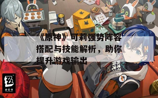 《原神》可莉强势阵容搭配与技能解析，助你提升游戏输出