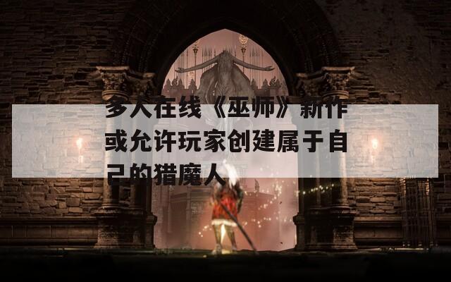 多人在线《巫师》新作或允许玩家创建属于自己的猎魔人