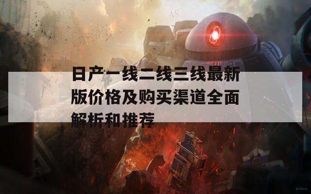 日产一线二线三线最新版价格及购买渠道全面解析和推荐