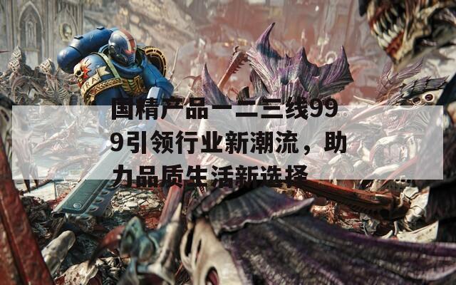 国精产品一二三线999引领行业新潮流，助力品质生活新选择