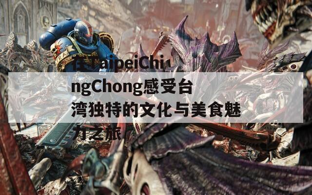 在TaipeiChingChong感受台湾独特的文化与美食魅力之旅