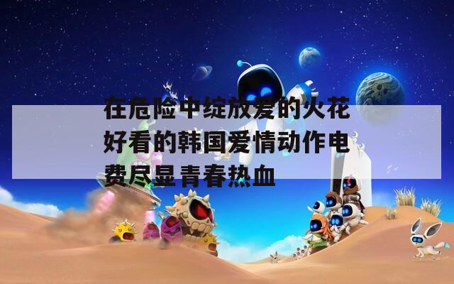 在危险中绽放爱的火花好看的韩国爱情动作电费尽显青春热血