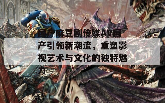 国产麻豆剧传媒AV国产引领新潮流，重塑影视艺术与文化的独特魅力