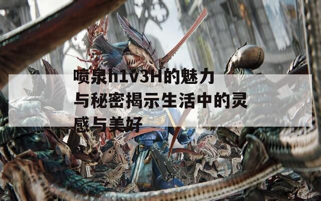 喷泉h1v3H的魅力与秘密揭示生活中的灵感与美好